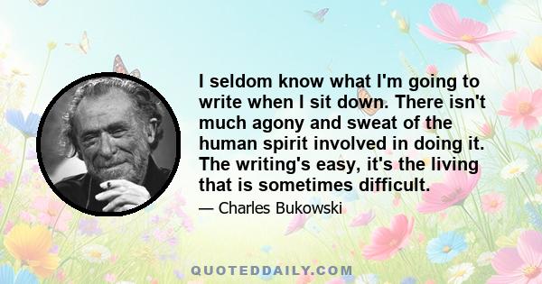 I seldom know what I'm going to write when I sit down. There isn't much agony and sweat of the human spirit involved in doing it. The writing's easy, it's the living that is sometimes difficult.