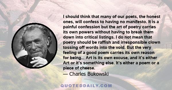 I should think that many of our poets, the honest ones, will confess to having no manifesto. It is a painful confession but the art of poetry carries its own powers without having to break them down into critical