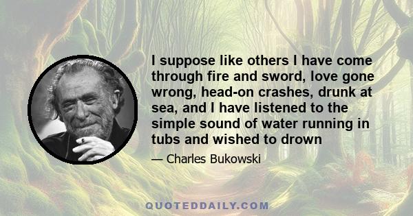 I suppose like others I have come through fire and sword, love gone wrong, head-on crashes, drunk at sea, and I have listened to the simple sound of water running in tubs and wished to drown