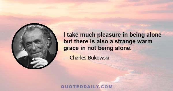 I take much pleasure in being alone but there is also a strange warm grace in not being alone.