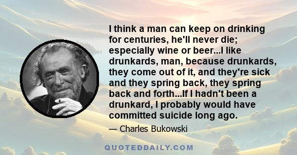 I think a man can keep on drinking for centuries, he'll never die; especially wine or beer...I like drunkards, man, because drunkards, they come out of it, and they're sick and they spring back, they spring back and