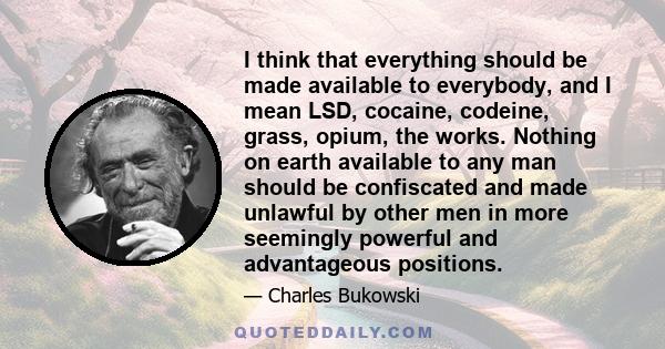 I think that everything should be made available to everybody, and I mean LSD, cocaine, codeine, grass, opium, the works. Nothing on earth available to any man should be confiscated and made unlawful by other men in