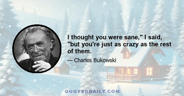 I thought you were sane, I said, but you're just as crazy as the rest of them.