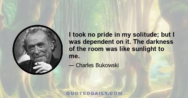 I took no pride in my solitude; but I was dependent on it. The darkness of the room was like sunlight to me.