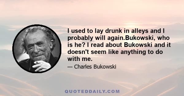 I used to lay drunk in alleys and I probably will again.Bukowski, who is he? I read about Bukowski and it doesn't seem like anything to do with me.