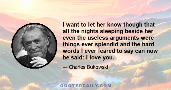 I want to let her know though that all the nights sleeping beside her even the useless arguments were things ever splendid and the hard words I ever feared to say can now be said: I love you.