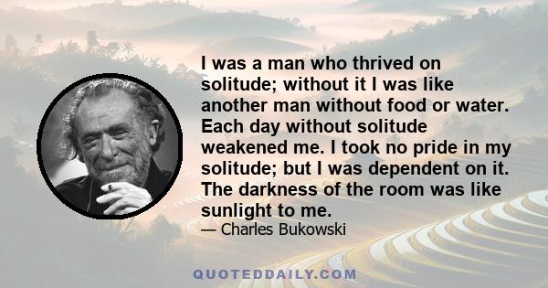 I was a man who thrived on solitude; without it I was like another man without food or water. Each day without solitude weakened me. I took no pride in my solitude; but I was dependent on it. The darkness of the room