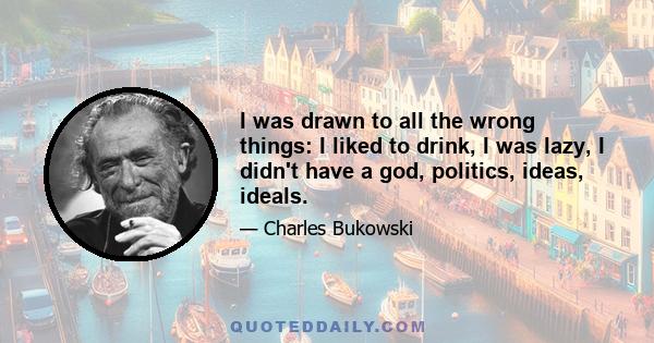 I was drawn to all the wrong things: I liked to drink, I was lazy, I didn't have a god, politics, ideas, ideals.