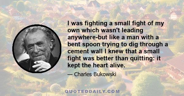 I was fighting a small fight of my own which wasn't leading anywhere-but like a man with a bent spoon trying to dig through a cement wall I knew that a small fight was better than quitting: it kept the heart alive.