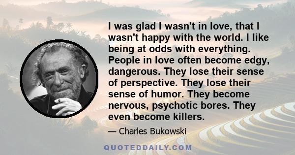 I was glad I wasn't in love, that I wasn't happy with the world. I like being at odds with everything. People in love often become edgy, dangerous. They lose their sense of perspective. They lose their sense of humor.