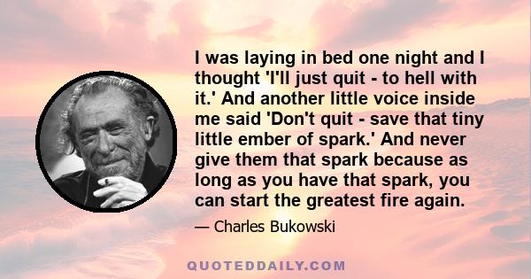 I was laying in bed one night and I thought 'I'll just quit - to hell with it.' And another little voice inside me said 'Don't quit - save that tiny little ember of spark.' And never give them that spark because as long 