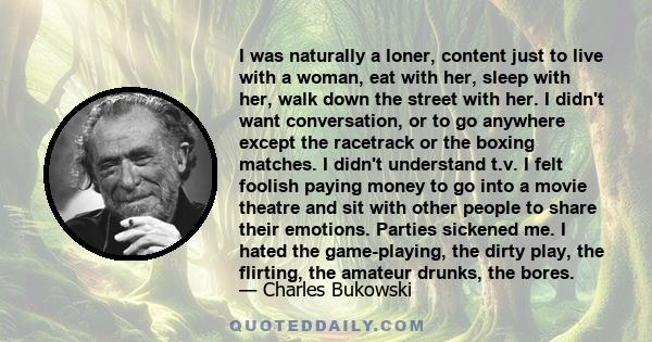 I was naturally a loner, content just to live with a woman, eat with her, sleep with her, walk down the street with her. I didn't want conversation, or to go anywhere except the racetrack or the boxing matches. I didn't 