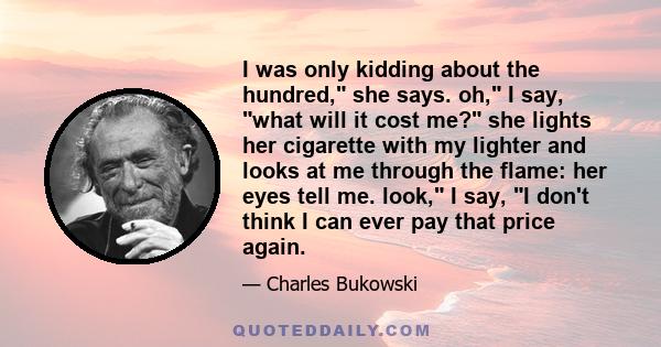 I was only kidding about the hundred, she says. oh, I say, what will it cost me? she lights her cigarette with my lighter and looks at me through the flame: her eyes tell me. look, I say, I don't think I can ever pay