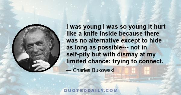 I was young I was so young it hurt like a knife inside because there was no alternative except to hide as long as possible--- not in self-pity but with dismay at my limited chance: trying to connect.