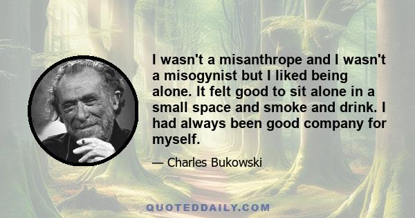 I wasn't a misanthrope and I wasn't a misogynist but I liked being alone. It felt good to sit alone in a small space and smoke and drink. I had always been good company for myself.