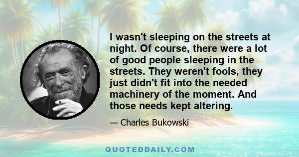 I wasn't sleeping on the streets at night. Of course, there were a lot of good people sleeping in the streets. They weren't fools, they just didn't fit into the needed machinery of the moment. And those needs kept