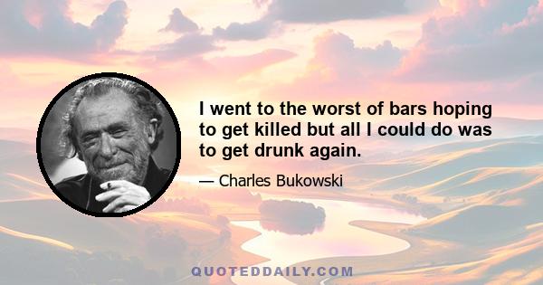 I went to the worst of bars hoping to get killed but all I could do was to get drunk again.