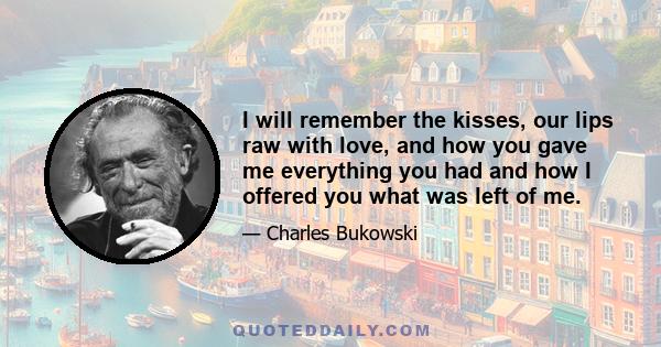 I will remember the kisses, our lips raw with love, and how you gave me everything you had and how I offered you what was left of me.