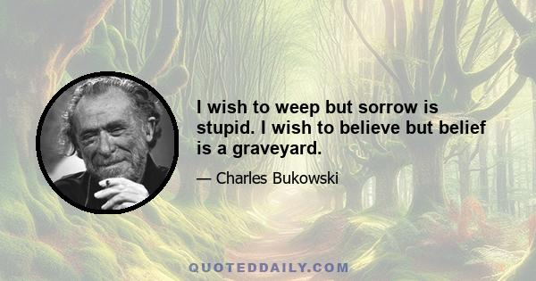 I wish to weep but sorrow is stupid. I wish to believe but belief is a graveyard.