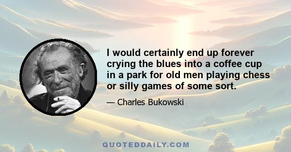 I would certainly end up forever crying the blues into a coffee cup in a park for old men playing chess or silly games of some sort.