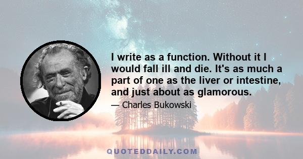 I write as a function. Without it I would fall ill and die. It's as much a part of one as the liver or intestine, and just about as glamorous.