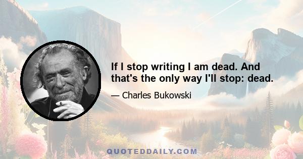 If I stop writing I am dead. And that's the only way I'll stop: dead.