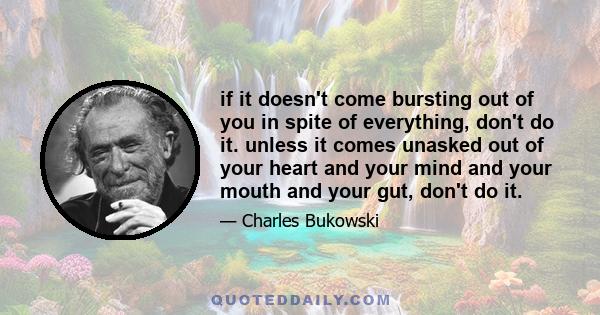 if it doesn't come bursting out of you in spite of everything, don't do it. unless it comes unasked out of your heart and your mind and your mouth and your gut, don't do it.