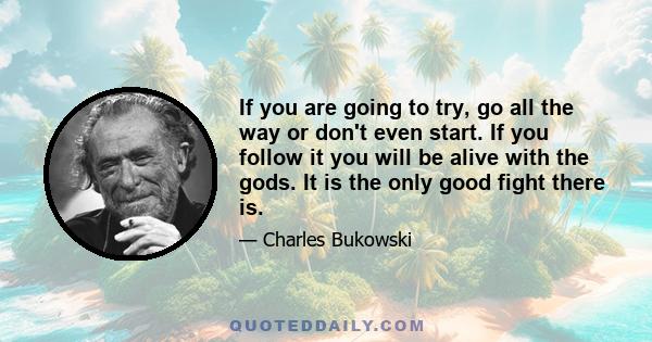 If you are going to try, go all the way or don't even start. If you follow it you will be alive with the gods. It is the only good fight there is.