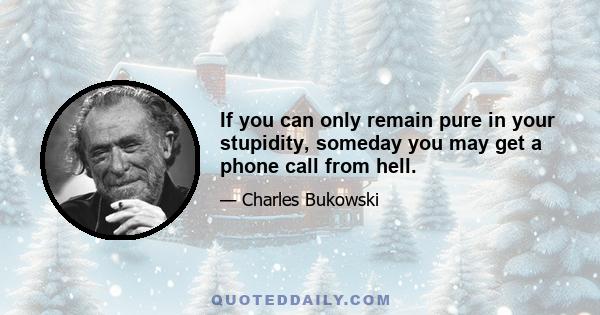 If you can only remain pure in your stupidity, someday you may get a phone call from hell.