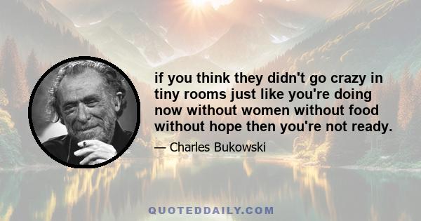 if you think they didn't go crazy in tiny rooms just like you're doing now without women without food without hope then you're not ready.