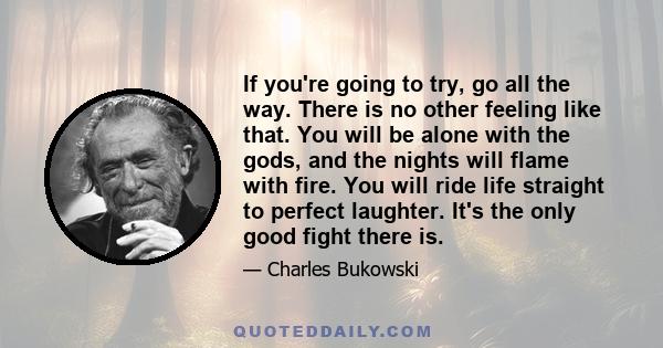 If you're going to try, go all the way. There is no other feeling like that. You will be alone with the gods, and the nights will flame with fire. You will ride life straight to perfect laughter. It's the only good