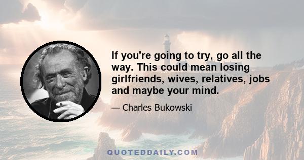 If you're going to try, go all the way. This could mean losing girlfriends, wives, relatives, jobs and maybe your mind.