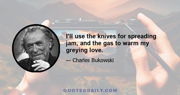 I'll use the knives for spreading jam, and the gas to warm my greying love.