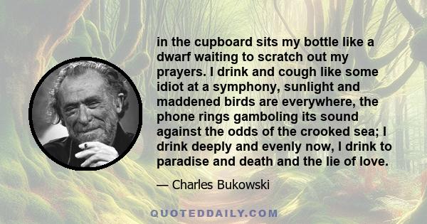 in the cupboard sits my bottle like a dwarf waiting to scratch out my prayers. I drink and cough like some idiot at a symphony, sunlight and maddened birds are everywhere, the phone rings gamboling its sound against the 