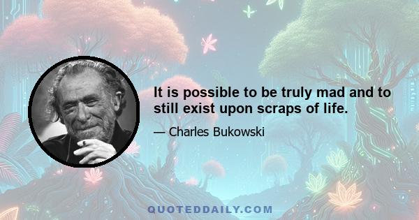 It is possible to be truly mad and to still exist upon scraps of life.