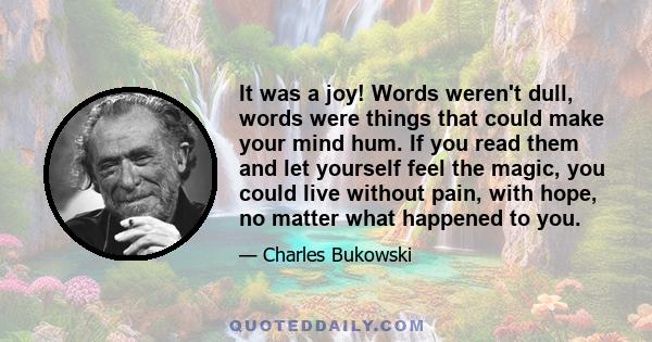 It was a joy! Words weren't dull, words were things that could make your mind hum. If you read them and let yourself feel the magic, you could live without pain, with hope, no matter what happened to you.