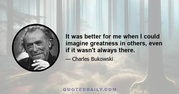 It was better for me when I could imagine greatness in others, even if it wasn't always there.