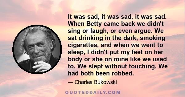 It was sad, it was sad, it was sad. When Betty came back we didn't sing or laugh, or even argue. We sat drinking in the dark, smoking cigarettes, and when we went to sleep, I didn't put my feet on her body or she on