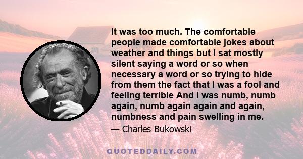 It was too much. The comfortable people made comfortable jokes about weather and things but I sat mostly silent saying a word or so when necessary a word or so trying to hide from them the fact that I was a fool and