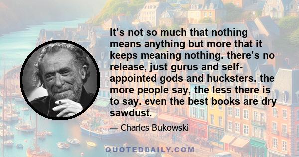 It’s not so much that nothing means anything but more that it keeps meaning nothing. there’s no release, just gurus and self- appointed gods and hucksters. the more people say, the less there is to say. even the best