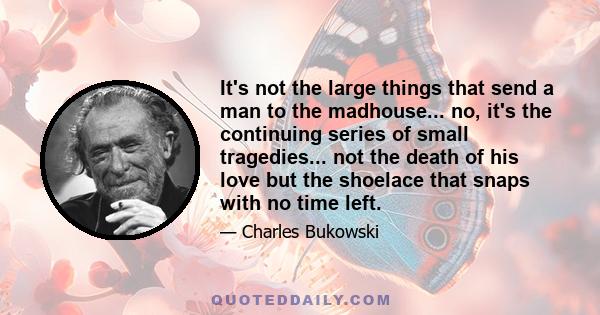 It's not the large things that send a man to the madhouse... no, it's the continuing series of small tragedies... not the death of his love but the shoelace that snaps with no time left.