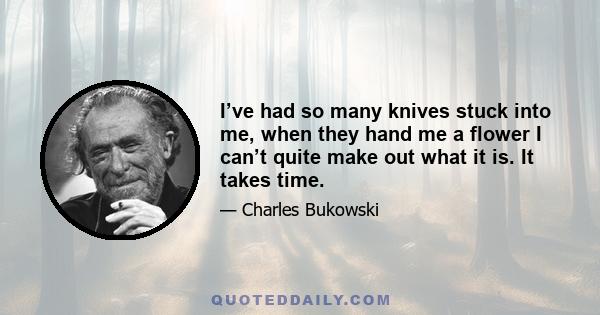 I’ve had so many knives stuck into me, when they hand me a flower I can’t quite make out what it is. It takes time.