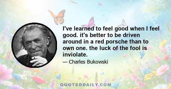 I've learned to feel good when I feel good. it's better to be driven around in a red porsche than to own one. the luck of the fool is inviolate.