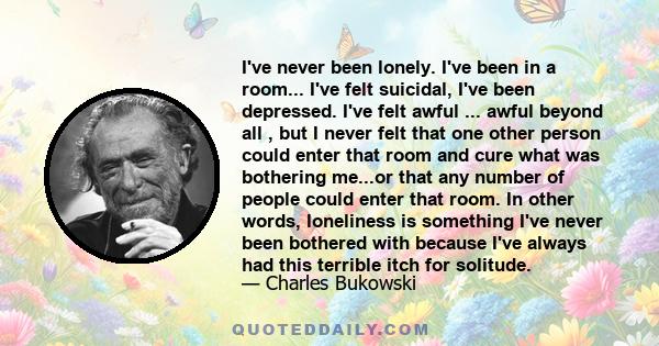 I've never been lonely. I've been in a room... I've felt suicidal, I've been depressed. I've felt awful ... awful beyond all , but I never felt that one other person could enter that room and cure what was bothering