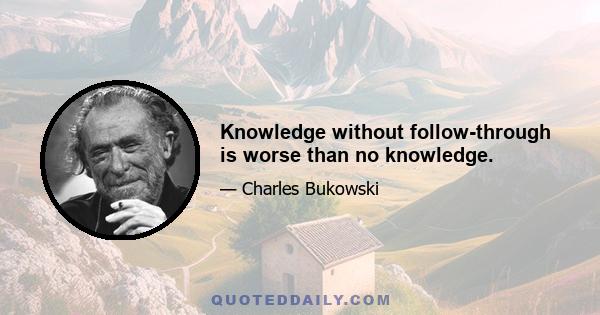 Knowledge without follow-through is worse than no knowledge.