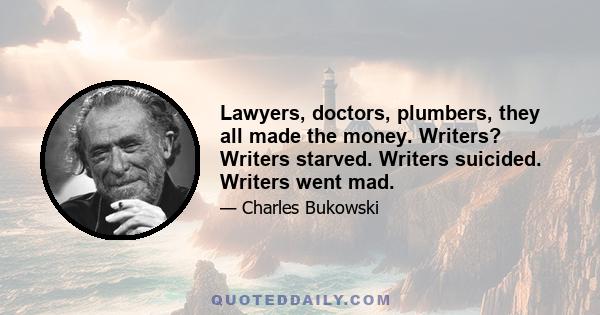 Lawyers, doctors, plumbers, they all made the money. Writers? Writers starved. Writers suicided. Writers went mad.