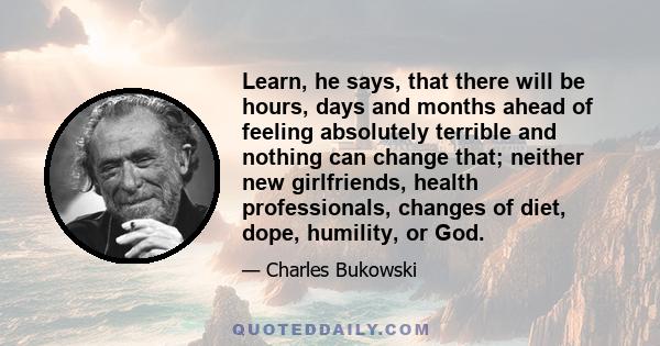 Learn, he says, that there will be hours, days and months ahead of feeling absolutely terrible and nothing can change that; neither new girlfriends, health professionals, changes of diet, dope, humility, or God.