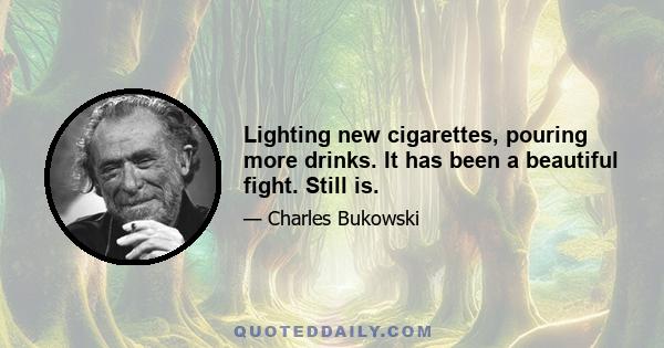 Lighting new cigarettes, pouring more drinks. It has been a beautiful fight. Still is.