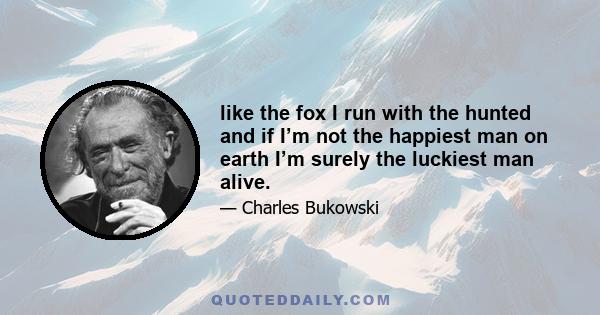 like the fox I run with the hunted and if I’m not the happiest man on earth I’m surely the luckiest man alive.