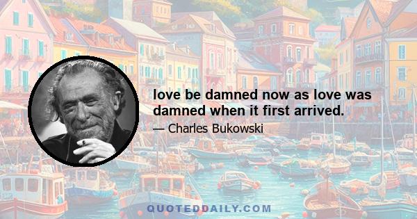 love be damned now as love was damned when it first arrived.